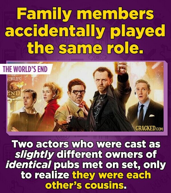 Family members accidentally played the same role. THE WORLD'S END ORLD'S END CRACKED.COM Two actors who were cast as slightly different owners of identical pubs met on set, only to realize they were each other's cousins.