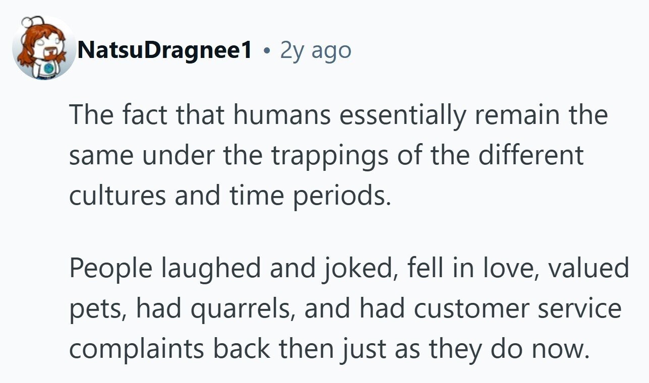 NatsuDragnee1 2y ago The fact that humans essentially remain the same under the trappings of the different cultures and time periods. People laughed and joked, fell in love, valued pets, had quarrels, and had customer service complaints back then just as they do now.