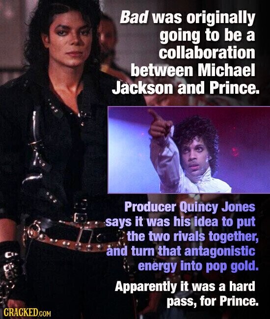 Bad was originally going to be a collaboration between Michael Jackson and Prince. Producer Quincy Jones says it was his idea to put the two rivals together, and turn that antagonistic energy into pop gold. Apparently it was a hard pass, for Prince. CRACKED.COM