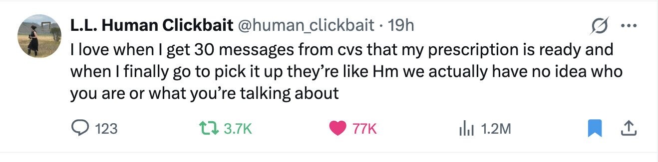 L.L. Human Clickbait @human_clickbait 19h ... I love when I get 30 messages from CVS that my prescription is ready and when I finally go to pick it up they're like Hm we actually have no idea who you are or what you're talking about 123 3.7K 77K 1.2M 