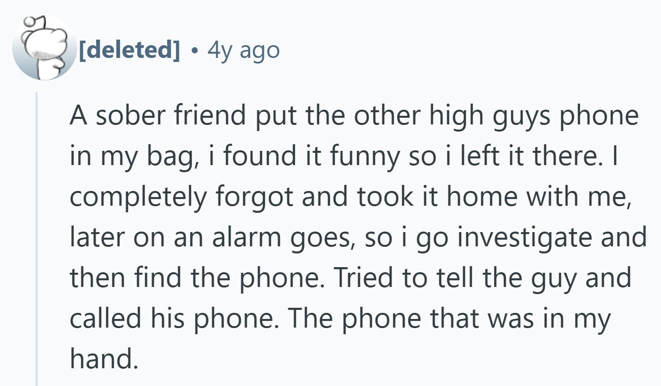  E 4y ago A sober friend put the other high guys phone in my bag, i i found it funny so i i left it there. I completely forgot and took it home with me, later on an alarm goes, so i go investigate and then find the phone. Tried to tell the guy and called his phone. The phone that was in my hand. 