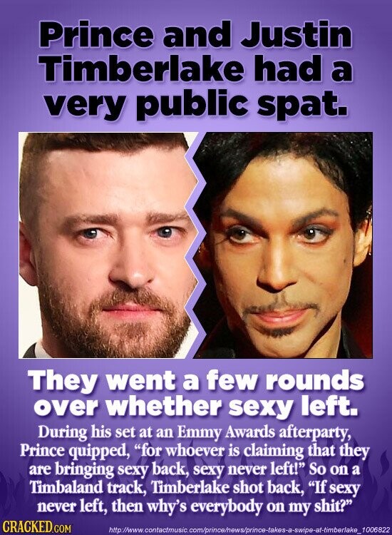 Prince and Justin Timberlake had a very public spat. They went a few rounds over whether sexy left. During his set at an Emmy Awards afterparty, Prince quipped, for whoever is claiming that they are bringing sexy back, sexy never left! So on a Timbaland track, Timberlake shot back, If sexy never left, then why's everybody on my shit? CRACKED.COM http://www.contactmusic.com/prince/news/prince-takes-a-swipe-at-timberlake_1006822