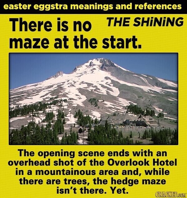 easter eggstra meanings and references THE SHiNiNG There is no maze at the start. The opening scene ends with an overhead shot of the Overlook Hotel in a mountainous area and, while there are trees, the hedge maze isn't there. Yet. GRACKED.COM