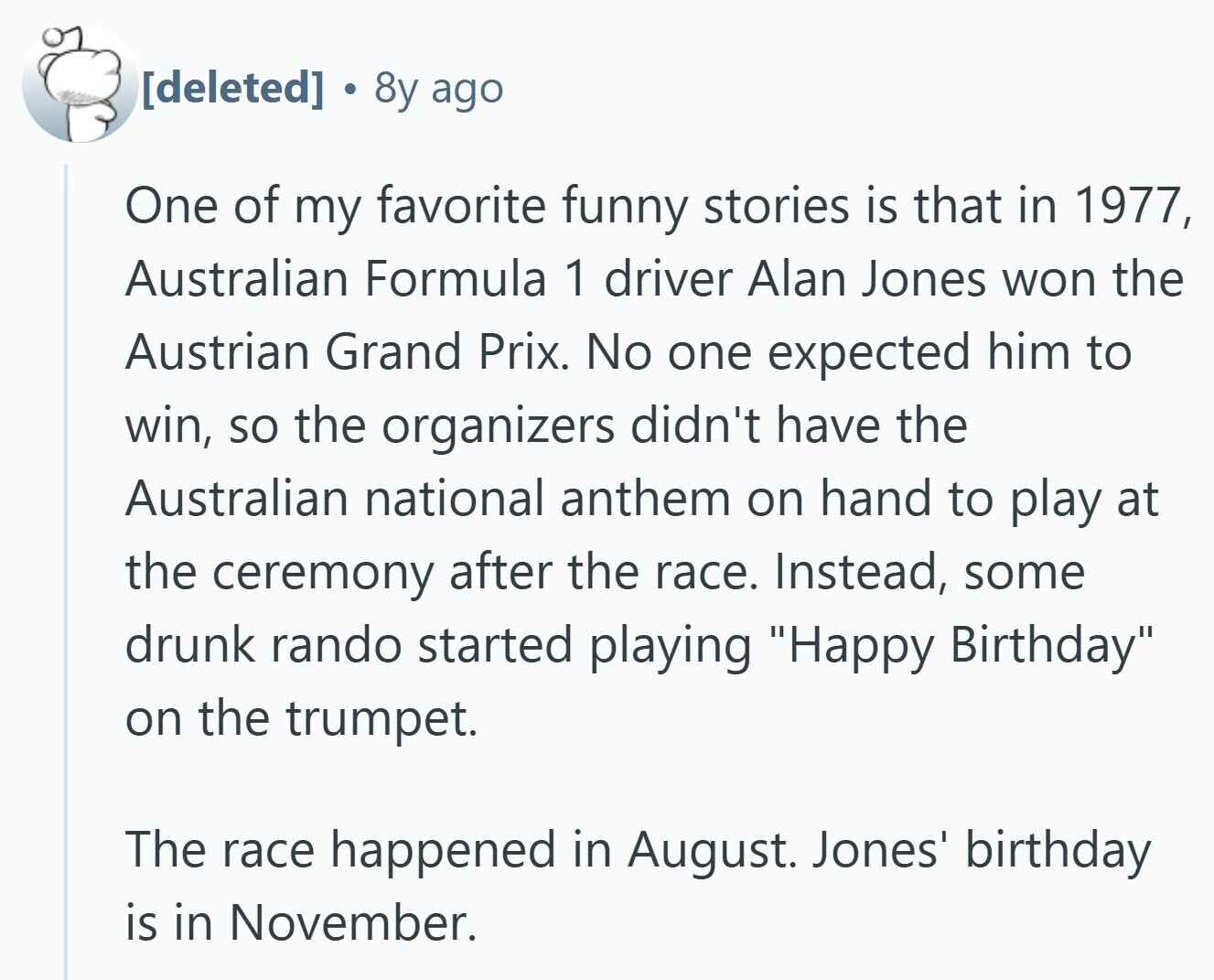 0 8y ago One of my favorite funny stories is that in 1977, Australian Formula 1 driver Alan Jones won the Austrian Grand Prix. No one expected him to win, so the organizers didn't have the Australian national anthem on hand to play at the ceremony after the race. Instead, some drunk rando started playing Happy Birthday on the trumpet. The race happened in August. Jones' birthday is in November.