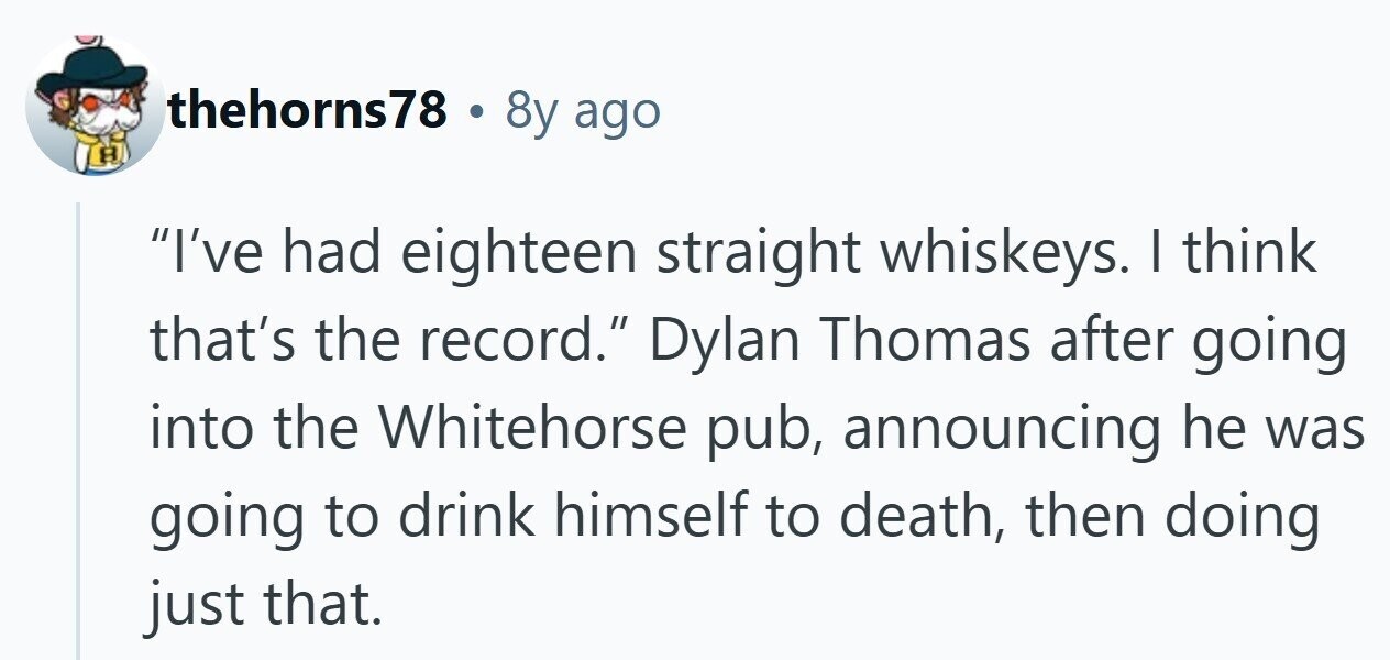thehorns78 8y ago I've had eighteen straight whiskeys. I think that's the record. Dylan Thomas after going into the Whitehorse pub, announcing he was going to drink himself to death, then doing just that. 