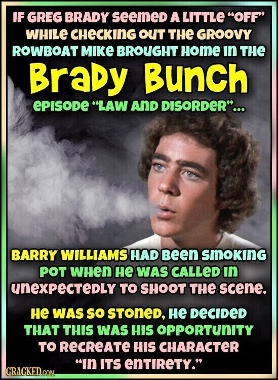IF GREG BRADY seemeD A LITTLe OFF WHILE CHECKING OUT THE GROOVY ROWBOAT MIKE BROUGHT Home in THE BraDy Bunch ePISODE LAW AND DISORDER... BARRY WILLIAMS HAD Been SMOKING POT WHen не WAS CALLeD in unexpectedly TO SHOOT THE scene. не WAS so STONED, не DECIDED THAT THIS WAS HIS OPPORTUNITY TO RECREATE HIS CHARACTER In ITS enTIReTY. CRACKED.COM