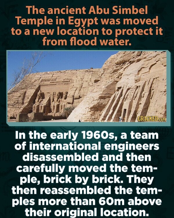 The ancient Abu Simbel Temple in Egypt was moved to a new location to protect it from flood water. CRACKED.COM In the early 1960s, a team of international engineers disassembled and then carefully moved the tem- ple, brick by brick. They then reassembled the tem- ples more than 60m above their original location.