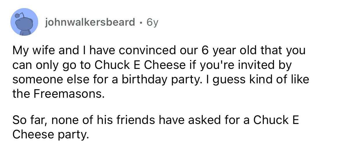 johnwalkersbeard . 6 6y My wife and I have convinced our 6 year old that you can only go to Chuck E Cheese if you're invited by someone else for a birthday party. I guess kind of like the Freemasons. So far, none of his friends have asked for a Chuck E Cheese party.