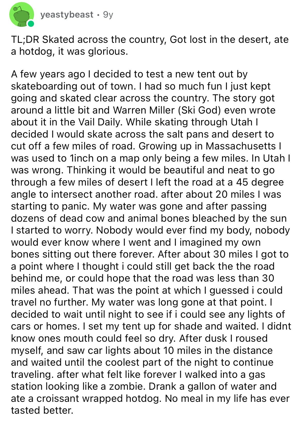 yeastybeast 9y TL;DR Skated across the country, Got lost in the desert, ate a hotdog, it was glorious. A few years ago I decided to test a new tent out by skateboarding out of town. I had so much fun I just kept going and skated clear across the country. The story got around a little bit and Warren Miller (Ski God) even wrote about it in the Vail Daily. While skating through Utah I decided I would skate across the salt pans and desert to cut off a few miles of road. Growing up in Massachusetts I was used
