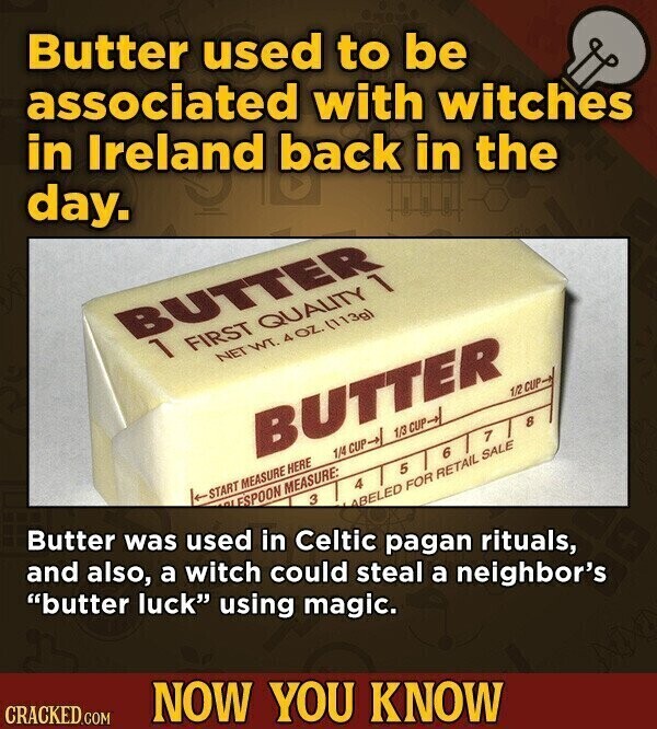 Butter used to be associated with witches in Ireland back in the day. BUTTER 1 FIRST QUALITY 1 NET WT. 4OZ. (113g) BUTTER Butter was used in Celtic pagan rituals, 1/4 CUP-> 1/3 CUP->/ 1/2 CUP START MEASURE HERE and also, a witch could steal a neighbor's لم ESPOON MEASURE: 1 8 6 3 4 5 butter luck using magic. ABELED FOR RETAIL SALE CRACKED.COM NOW YOU KNOW