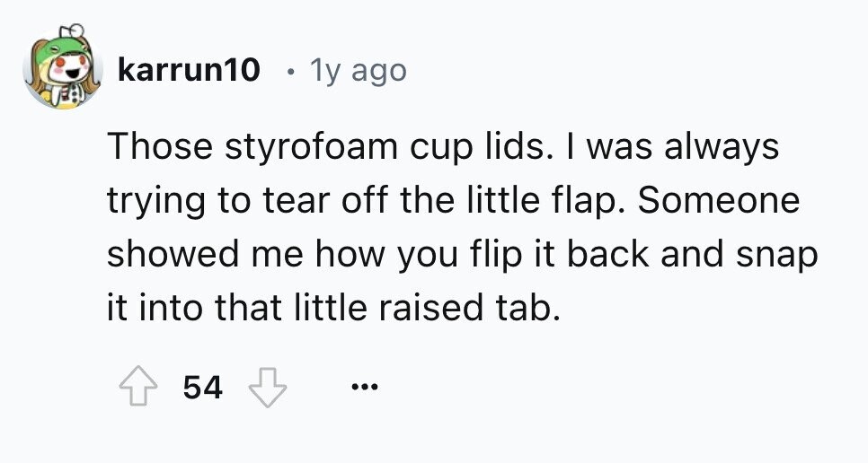 karrun10 1y ago Those styrofoam cup lids. I was always trying to tear off the little flap. Someone showed me how you flip it back and snap it into that little raised tab. 54 ...