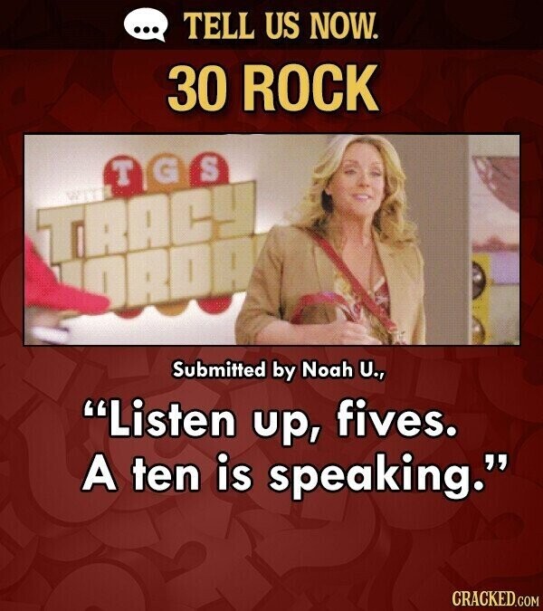 ... TELL US NOW. 30 ROCK S G T WITH TRACY OROA Submitted by Noah U., Listen up, fives. A ten is speaking. CRACKED.COM