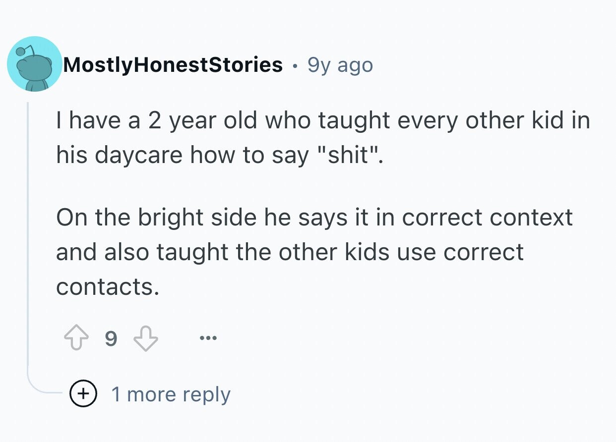 MostlyHonestStories 9y ago I have a 2 year old who taught every other kid in his daycare how to say shit. On the bright side he says it in correct context and also taught the other kids use correct contacts. 9 ... + 1 more reply