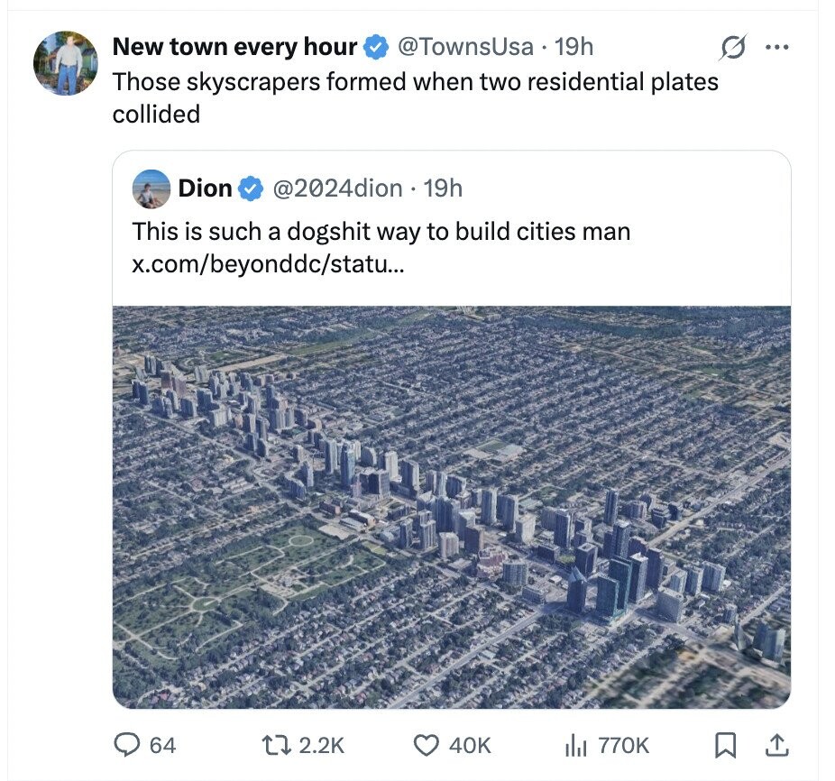 New town every hour @TownsUsa 19h ... Those skyscrapers formed when two residential plates collided Dion @2024dion . 19h This is such a dogshit way to build cities man x.com/beyonddc/statu... 64 2.2K 40K del 770K