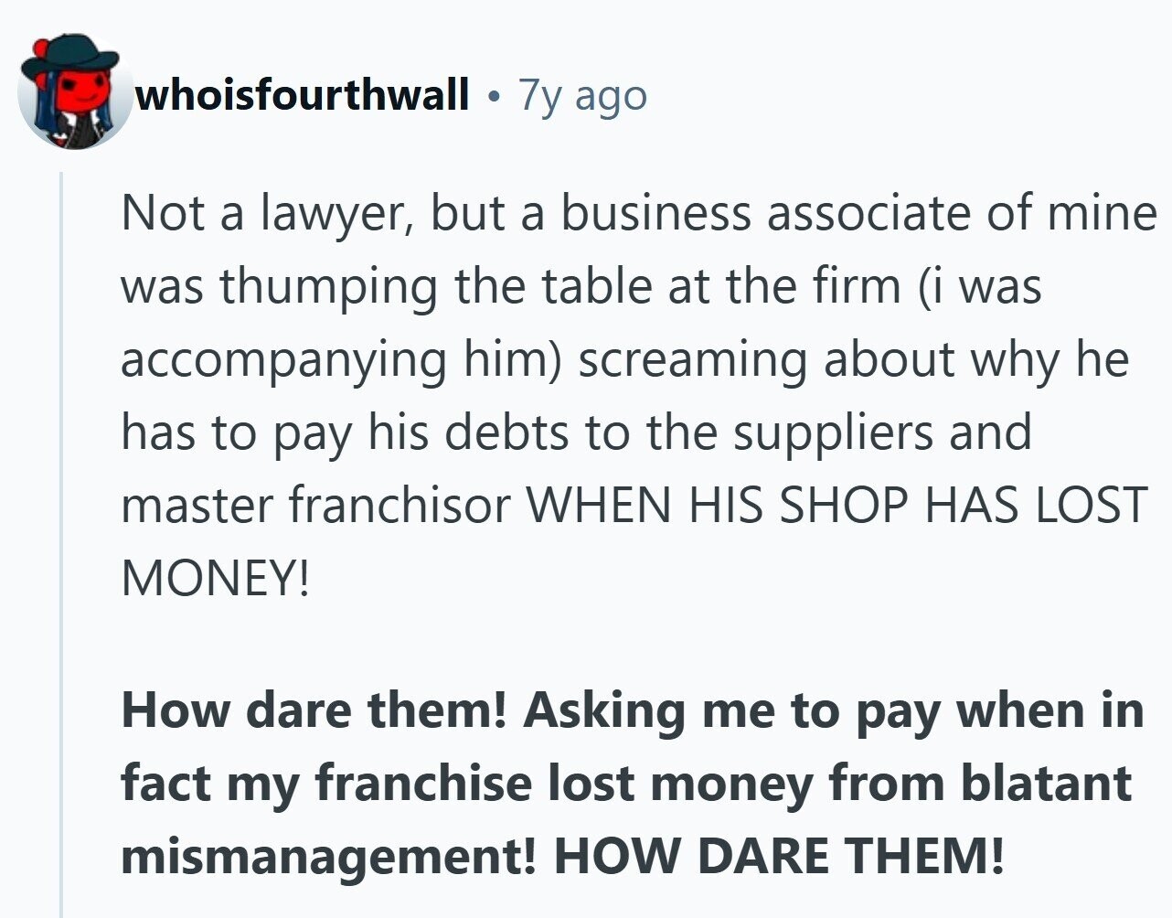 whoisfourthwall e 7y ago Not a lawyer, but a business associate of mine was thumping the table at the firm (i was accompanying him) screaming about why he has to pay his debts to the suppliers and master franchisor WHEN HIS SHOP HAS LOST MONEY! How dare them! Asking me to pay when in fact my franchise lost money from blatant mismanagement! HOW DARE THEM!
