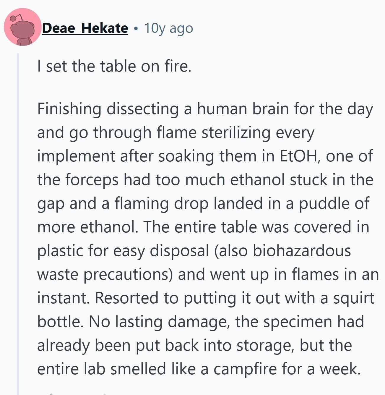 Deae Hekate 10y ago I set the table on fire. Finishing dissecting a human brain for the day and go through flame sterilizing every implement after soaking them in EtOH, one of the forceps had too much ethanol stuck in the gap and a flaming drop landed in a puddle of more ethanol. The entire table was covered in plastic for easy disposal (also biohazardous waste precautions) and went up in flames in an instant. Resorted to putting it out with a squirt bottle. No lasting damage, the specimen had already been put back into storage, but the entire lab