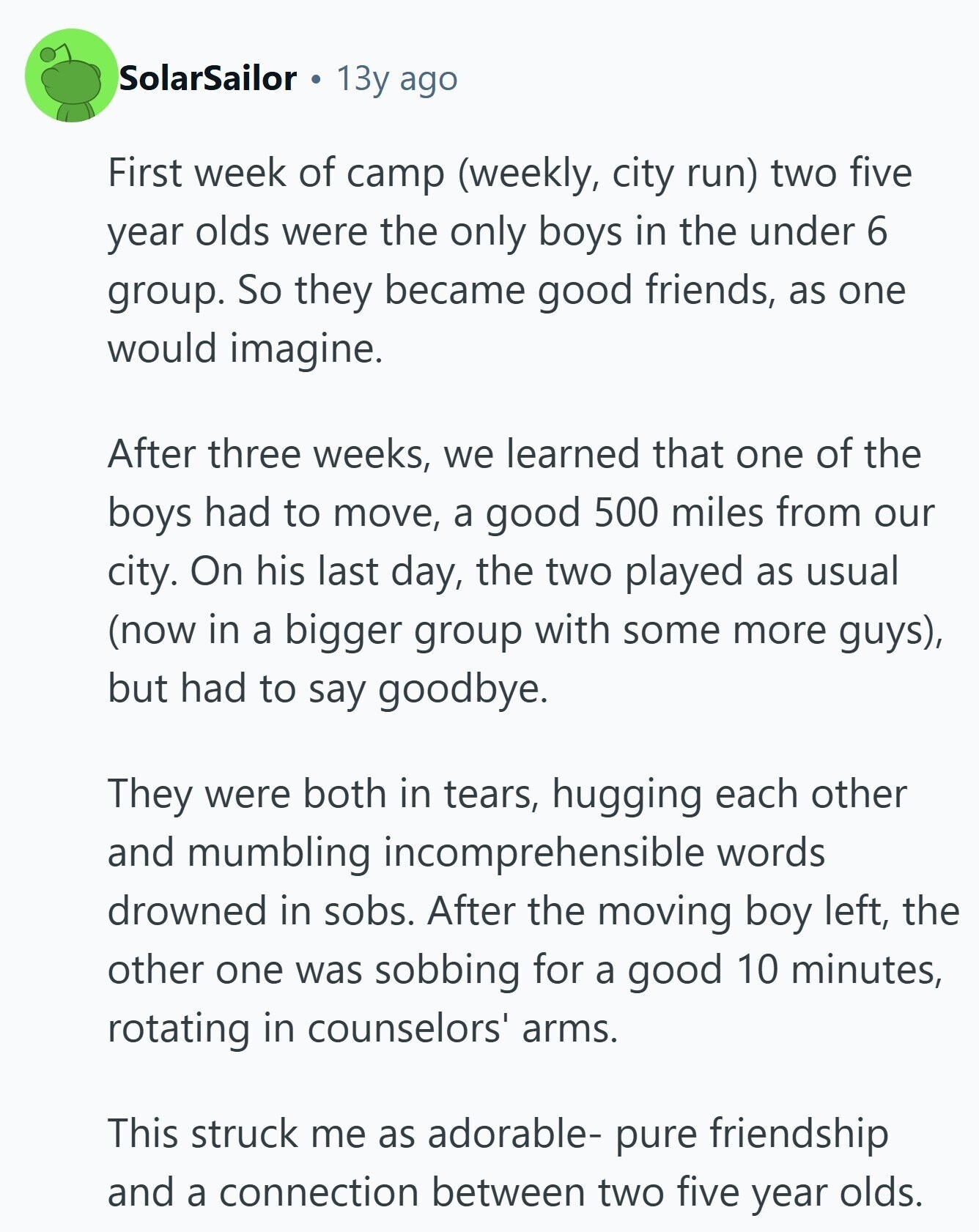 SolarSailor 13y ago First week of camp (weekly, city run) two five year olds were the only boys in the under 6 group. So they became good friends, as one would imagine. After three weeks, we learned that one of the boys had to move, a good 500 miles from our city. On his last day, the two played as usual (now in a bigger group with some more guys), but had to say goodbye. They were both in tears, hugging each other and mumbling incomprehensible words drowned in sobs. After the moving boy left, the other one was sobbing