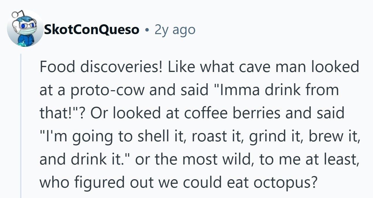SkotConQueso 2y ago Food discoveries! Like what cave man looked at a proto-cow and said Imma drink from that!? Or looked at coffee berries and said I'm going to shell it, roast it, grind it, brew it, and drink it. or the most wild, to me at least, who figured out we could eat octopus?