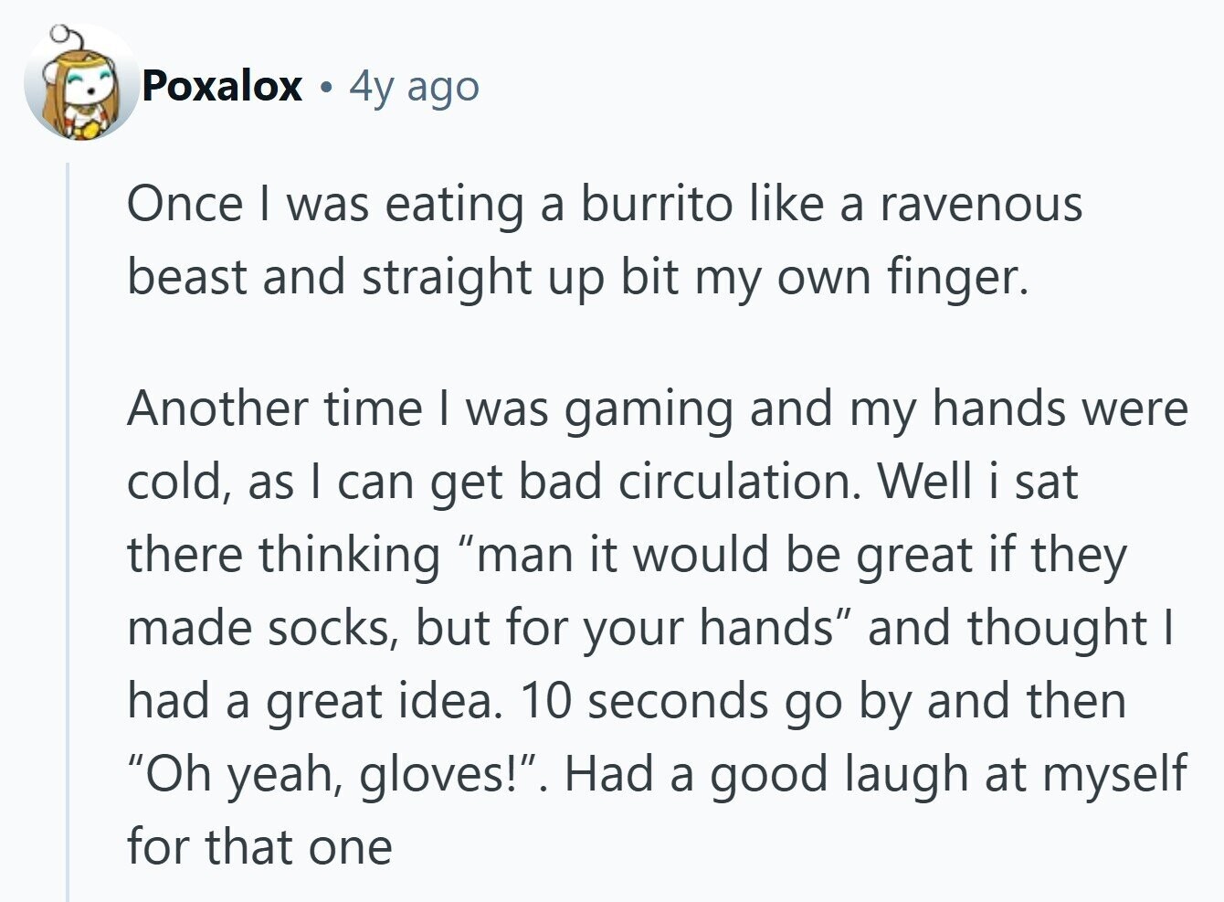 Poxalox a 4y ago Once I was eating a burrito like a ravenous beast and straight up bit my own finger. Another time I was gaming and my hands were cold, as I can get bad circulation. Well i sat there thinking man it would be great if they made socks, but for your hands and thought I had a great idea. 10 seconds go by and then Oh yeah, gloves!. Had a good laugh at myself for that one 