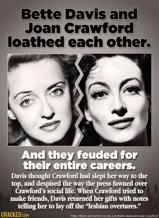 Bette Davis and Joan Crawford loathed each other. And they feuded for their entire careers. Davis thought Crawford had slept her way to the top, and despised the way the press fawned over Crawford's social life. When Crawford tried to make friends, Davis returned her gifts with notes telling her to lay off the lesbian overtures. CRACKED.COM https://black-and-white-movies.com/bette-davis-and-joan-crawford/