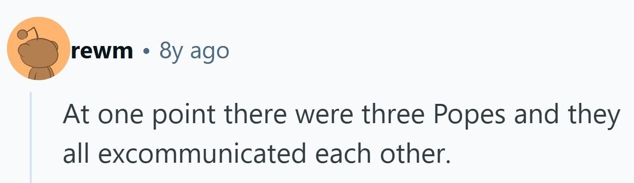 rewm 0 8y ago At one point there were three Popes and they all excommunicated each other.
