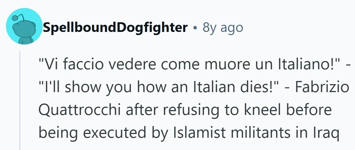 SpellboundDogfighter . 8y ago Vi faccio vedere come muore un Italiano! - I'll show you how an Italian dies! - Fabrizio Quattrocchi after refusing to kneel before being executed by Islamist militants in Iraq 