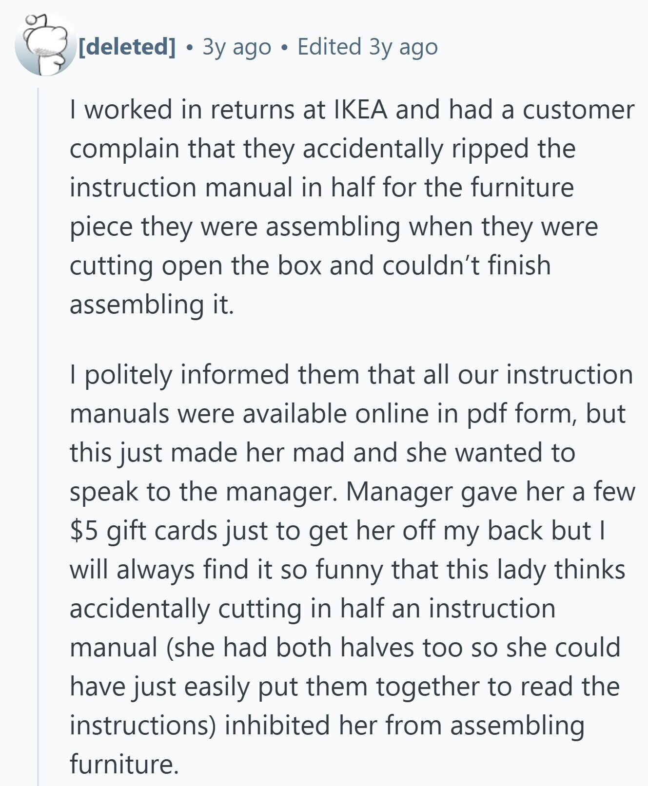 3y ago Edited Зу ago I worked in returns at IKEA and had a customer complain that they accidentally ripped the instruction manual in half for the furniture piece they were assembling when they were cutting open the box and couldn't finish assembling it. I politely informed them that all our instruction manuals were available online in pdf form, but this just made her mad and she wanted to speak to the manager. Manager gave her a few $5 gift cards just to get her off my back but I will always find it so funny that this lady