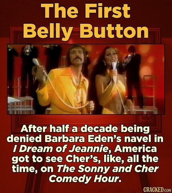 The First Belly Button After half a decade being denied Barbara Eden's navel in I Dream of Jeannie, America got to see Cher's, like, all the time, on The Sonny and Cher Comedy Hour. CRACKED.COM