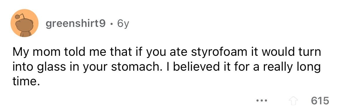 greenshirt9. 6y My mom told me that if you ate styrofoam it would turn into glass in your stomach. I believed it for a really long time. ... 615