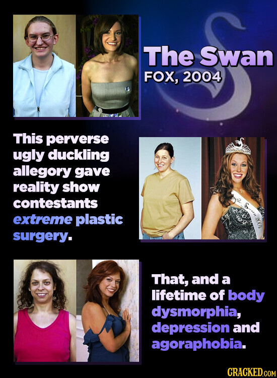 The Swan FOX, 2004 This perverse ugly duckling allegory gave reality show contestants S 2004 extreme plastic surgery. That, and a lifetime of body dysmorphia, depression and agoraphobia. CRACKED.COM