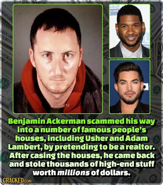 ES UNION A ES OF 2950 7 ARATESTA ICE EL DEV OP Kg 35926 12 2) L L 0582 Benjamin Ackerman scammed 620 his way 12 into a number of famous people's OEAME houses, including Usher and Adam L3 Lambert, by pretending to be a realtor. After casing the houses, he came back worth millions of dollars. and stole thousands of high-end stuff 12 CRACKED COM