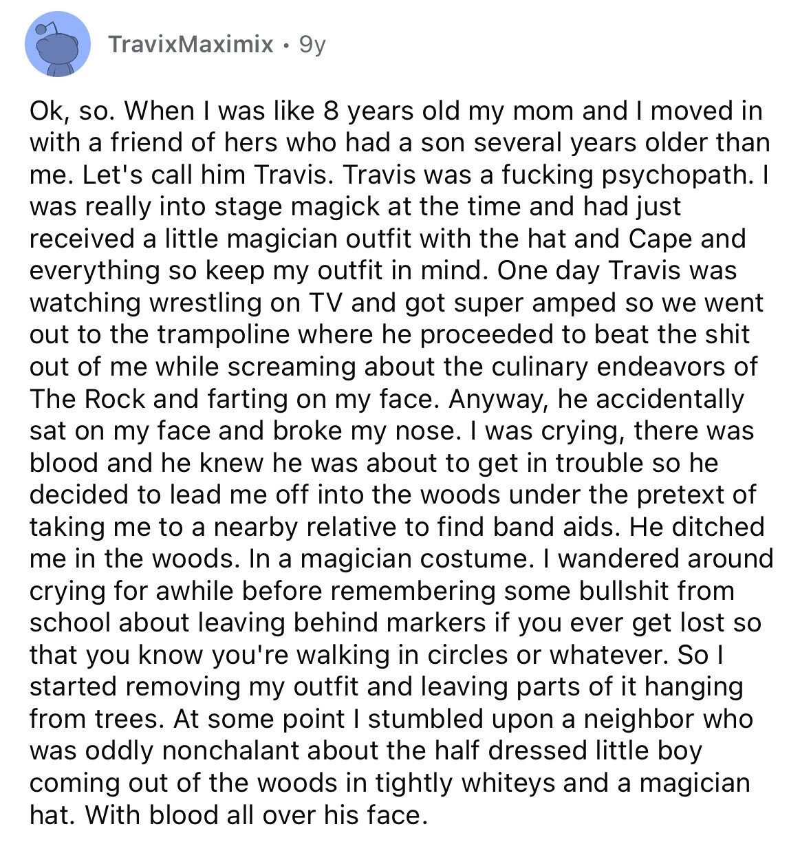 TravixMaximix 9y Ok, so. When I was like 8 years old my mom and I moved in with a friend of hers who had a son several years older than me. Let's call him Travis. Travis was a fucking psychopath. I was really into stage magick at the time and had just received a little magician outfit with the hat and Cape and everything so keep my outfit in mind. One day Travis was watching wrestling on TV and got super amped so we went out to the trampoline where he proceeded to beat the shit out of me while