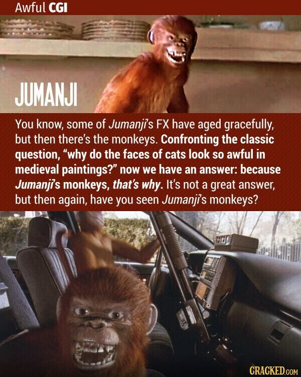 Awful CGI JUMANJI You know, some of Jumanji's FX have aged gracefully, but then there's the monkeys. Confronting the classic question, why do the faces of cats look so awful in medieval paintings? now we have an answer: because Jumanji's monkeys, that's why. It's not a great answer, but then again, have you seen Jumanji's monkeys? CRACKED.COM