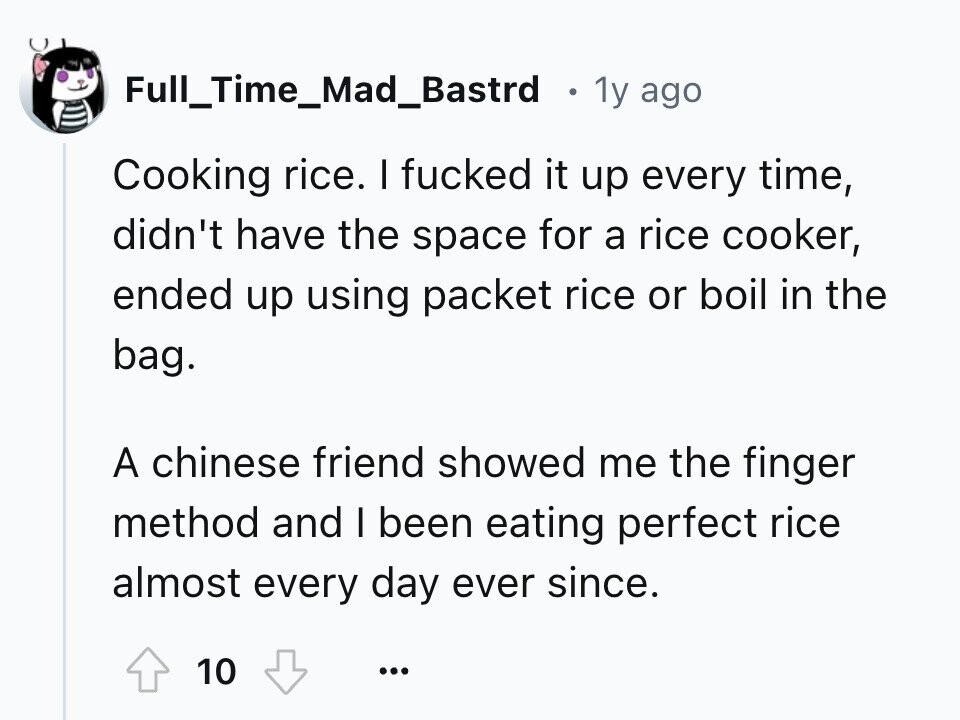 Full_Time_Mad_Bastrd 1y ago Cooking rice. I fucked it up every time, didn't have the space for a rice cooker, ended up using packet rice or boil in the bag. A chinese friend showed me the finger method and I been eating perfect rice almost every day ever since. 10 ...