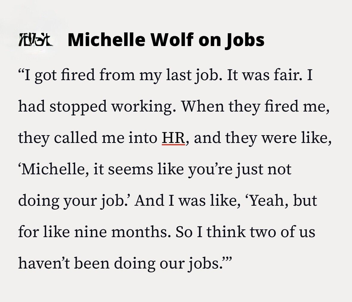 Michelle Wolf on Jobs I got fired from my last job. It was fair. I had stopped working. When they fired me, they called me into HR, and they were like, 'Michelle, it seems like you're just not doing your job.' And I was like, 'Yeah, but for like nine months. So I think two of us haven't been doing our jobs.