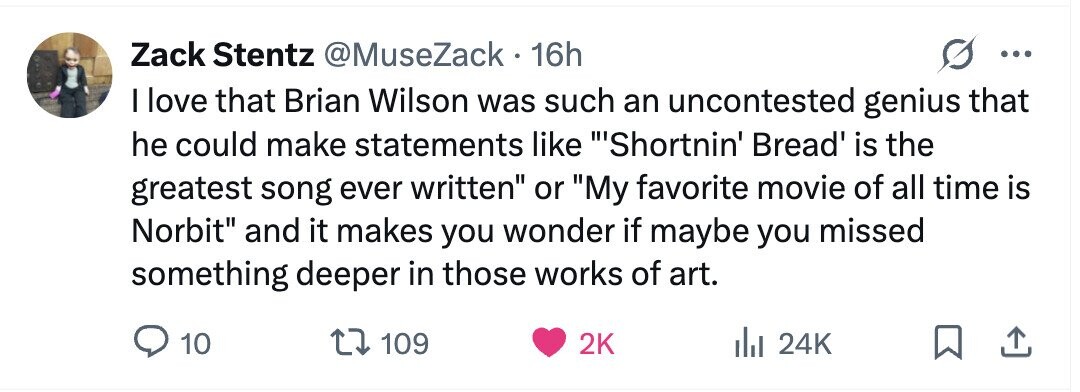 Zack Stentz @MuseZack - 16h ... I love that Brian Wilson was such an uncontested genius that he could make statements like Shortnin' Bread' is the greatest song ever written or My favorite movie of all time is Norbit and it makes you wonder if maybe you missed something deeper in those works of art. 10 109 2K 24K
