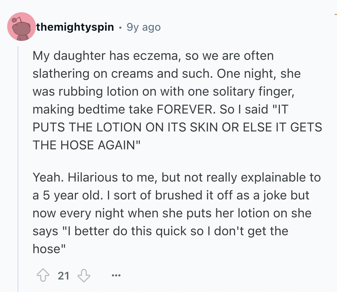 themightyspin 9y ago My daughter has eczema, so we are often slathering on creams and such. One night, she was rubbing lotion on with one solitary finger, making bedtime take FOREVER. So I said IT PUTS THE LOTION ON ITS SKIN OR ELSE IT GETS THE HOSE AGAIN Yeah. Hilarious to me, but not really explainable to a 5 year old. I sort of brushed it off as a joke but now every night when she puts her lotion on she says I better do this quick so I don't get the hose 21 ...