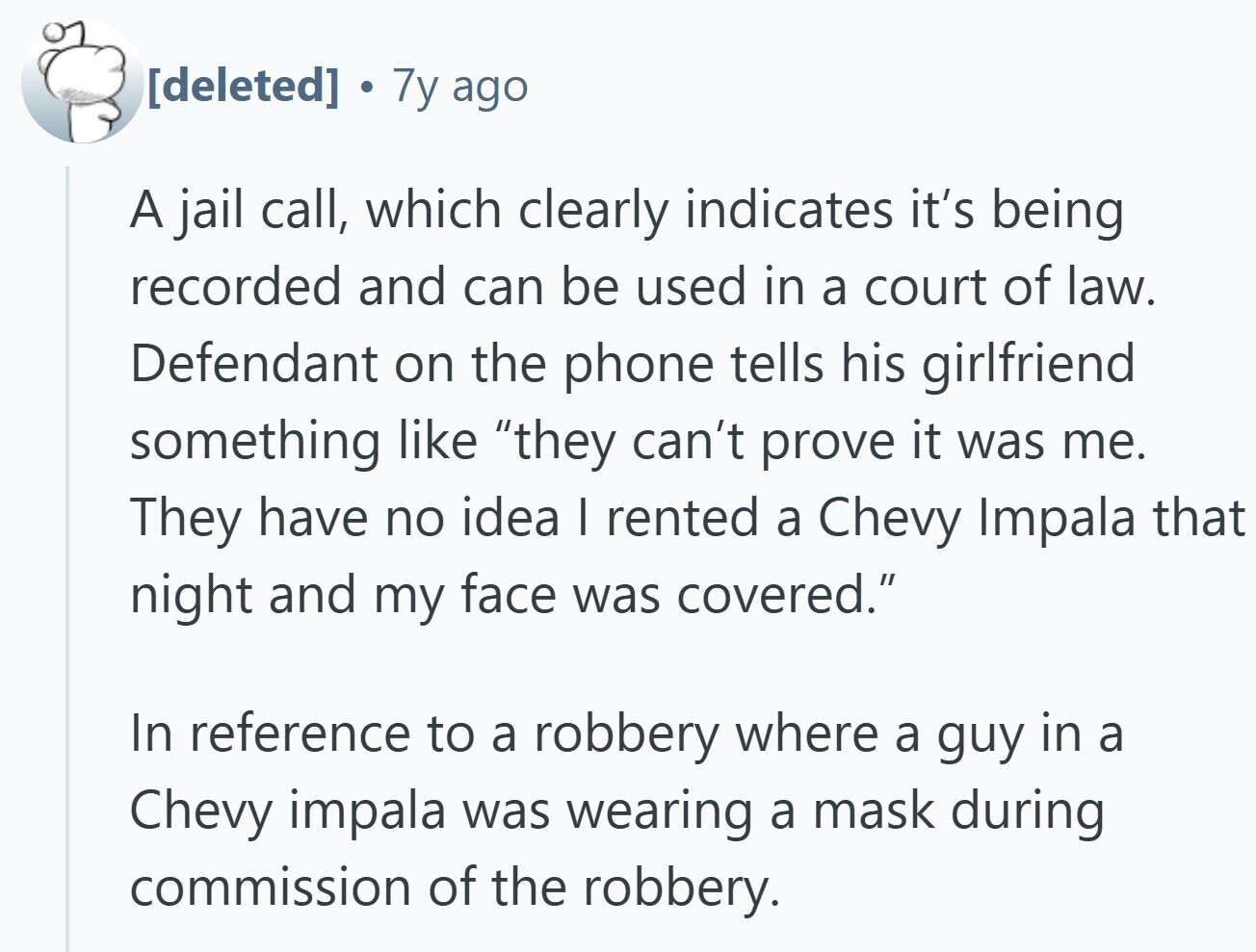 - 7y ago A jail call, which clearly indicates it's being recorded and can be used in a court of law. Defendant on the phone tells his girlfriend something like they can't prove it was me. They have no idea I rented a Chevy Impala that night and my face was covered. In reference to a robbery where a guy in a Chevy impala was wearing a mask during commission of the robbery.