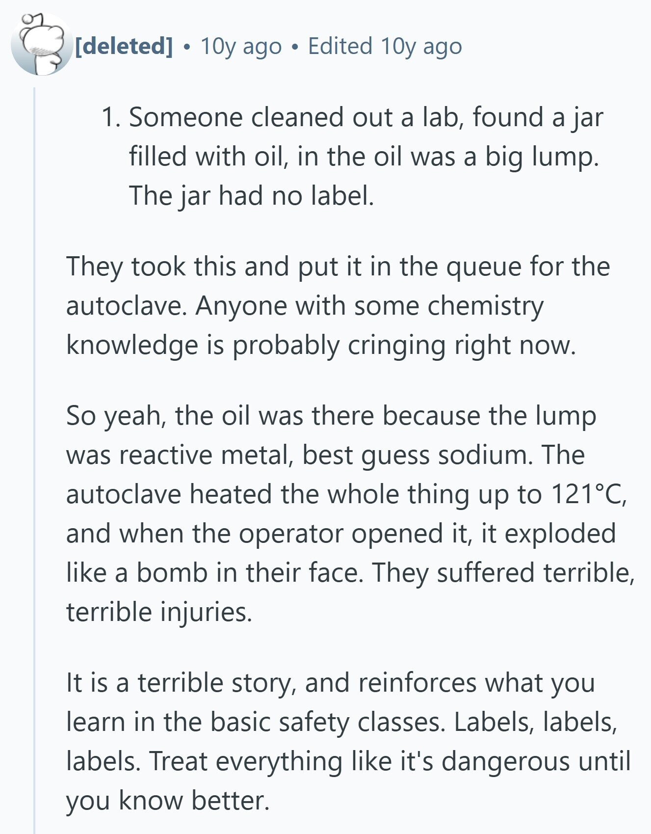 10y ago Edited 10y ago 1. Someone cleaned out a lab, found a jar filled with oil, in the oil was a big lump. The jar had no label. They took this and put it in the queue for the autoclave. Anyone with some chemistry knowledge is probably cringing right now. So yeah, the oil was there because the lump was reactive metal, best guess sodium. The autoclave heated the whole thing up to 121°C, and when the operator opened it, it exploded like a bomb in their face. They suffered terrible, terrible injuries. It is a terrible story,