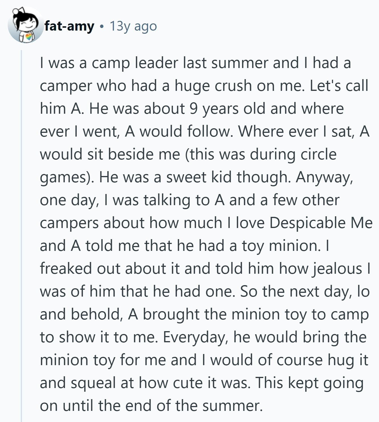 fat-amy 13y ago I was a camp leader last summer and I had a camper who had a huge crush on me. Let's call him А. Не was about 9 years old and where ever I went, A would follow. Where ever I sat, A would sit beside me (this was during circle games). Не was a sweet kid though. Anyway, one day, I was talking to A and a few other campers about how much I love Despicable Me and A told me that he had a toy minion. I freaked out about it and told him how jealous