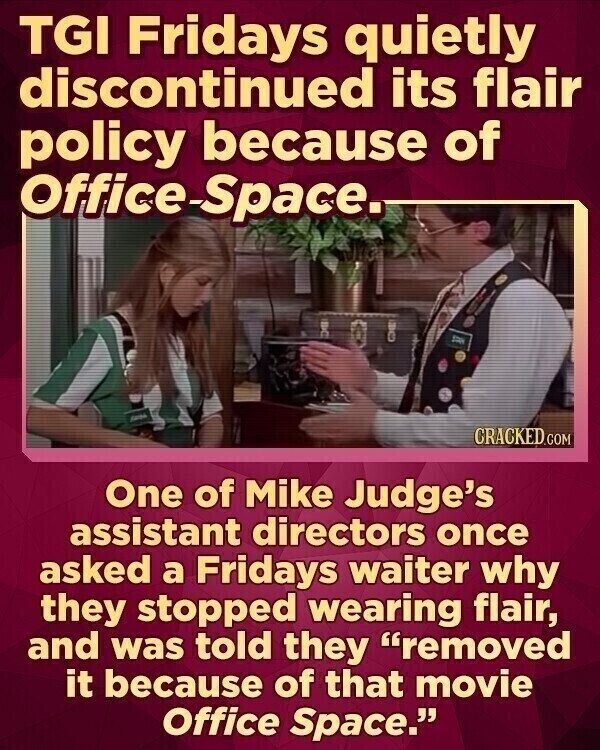 TGI Fridays quietly discontinued its flair policy because of Office-Space. 1 CRACKED.COM One of Mike Judge's assistant directors once asked a Fridays waiter why they stopped wearing flair, and was told they removed it because of that movie Office Space.