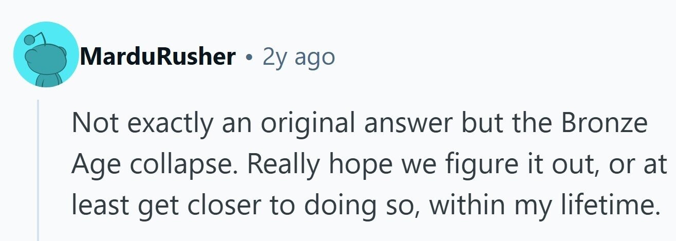 MarduRusher . 2y ago Not exactly an original answer but the Bronze Age collapse. Really hope we figure it out, or at least get closer to doing so, within my lifetime.