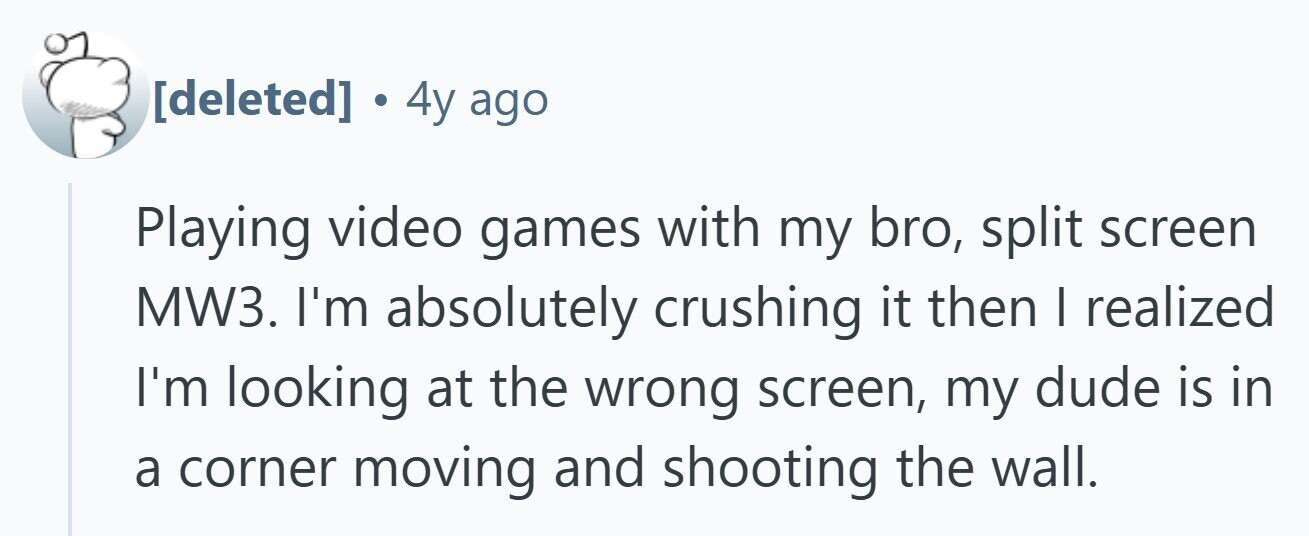  . 4y ago Playing video games with my bro, split screen MW3. I'm absolutely crushing it then | realized I'm looking at the wrong screen, my dude is in a corner moving and shooting the wall. 