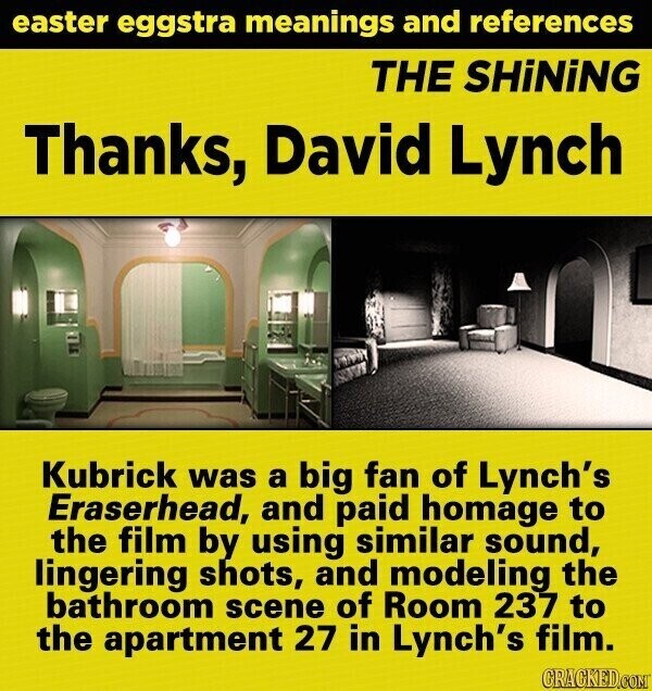 easter eggstra meanings and references THE SHiNiNG Thanks, David Lynch Kubrick was a big fan of Lynch's Eraserhead, and paid homage to the film by using similar sound, lingering shots, and modeling the bathroom scene of Room 237 to the apartment 27 in Lynch's film. GRACKED.COM