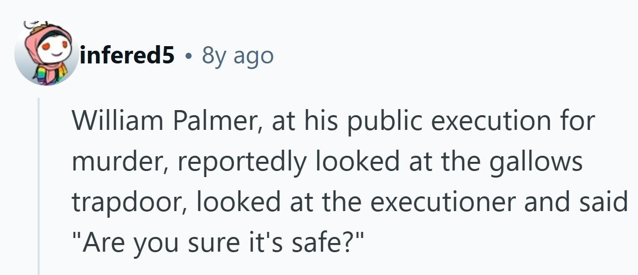 infered5 . 8y ago William Palmer, at his public execution for murder, reportedly looked at the gallows trapdoor, looked at the executioner and said Are you sure it's safe? 