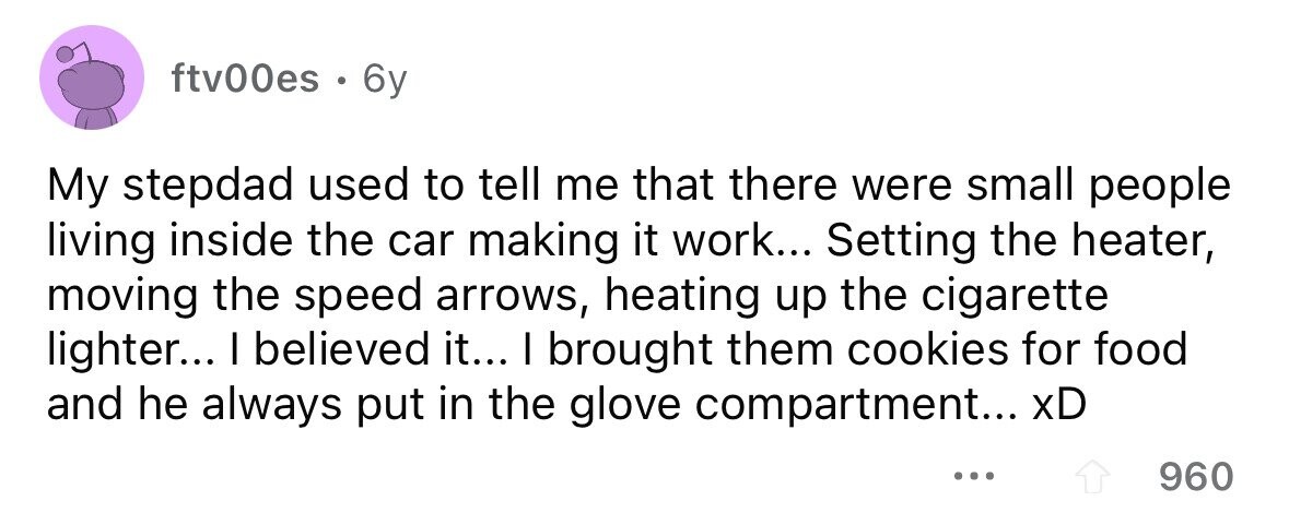 ftv00es . 6y My stepdad used to tell me that there were small people living inside the car making it work... Setting the heater, moving the speed arrows, heating up the cigarette lighter... I believed it... I brought them cookies for food and he always put in the glove compartment... xD ... 960