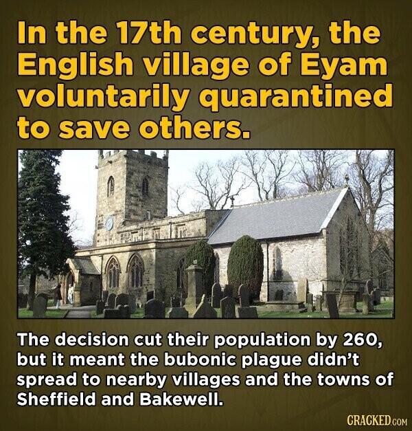 In the 17th century, the English village of Eyam voluntarily quarantined to save others. The decision cut their population by 260, but it meant the bubonic plague didn't spread to nearby villages and the towns of Sheffield and Bakewell. CRACKED.COM