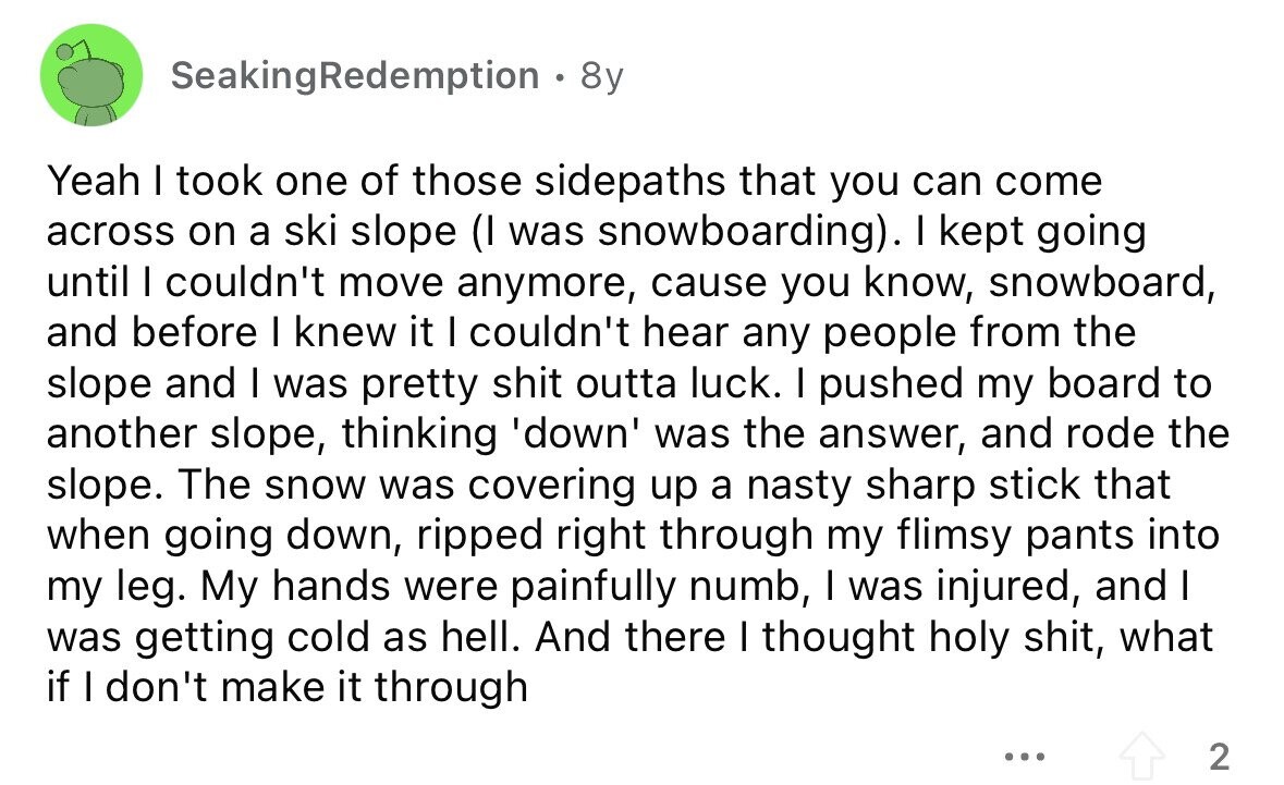 SeakingRedemption, 8y Yeah I took one of those sidepaths that you can come across on a ski slope (I was snowboarding). I kept going until I couldn't move anymore, cause you know, snowboard, and before I knew it I couldn't hear any people from the slope and I was pretty shit outta luck. I pushed my board to another slope, thinking 'down' was the answer, and rode the slope. The snow was covering up a nasty sharp stick that when going down, ripped right through my flimsy pants into my leg. My hands were painfully numb, I was injured, and