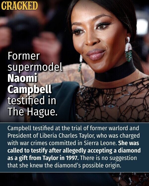 CRACKED Former supermodel Naomi Campbell testified in The Hague. Campbell testified at the trial of former warlord and President of Liberia Charles Taylor, who was charged with war crimes committed in Sierra Leone. She was called to testify after allegedly accepting a diamond as a gift from Taylor in 1997. There is no suggestion that she knew the diamond's possible origin.