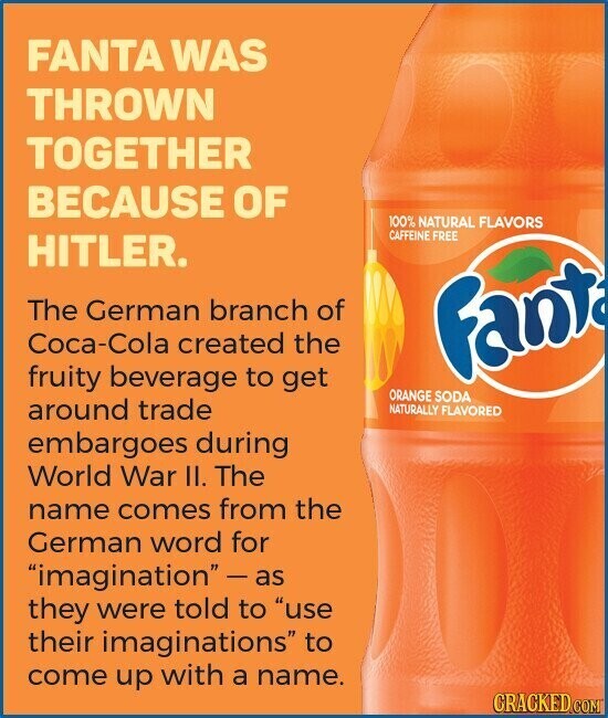FANTA WAS THROWN TOGETHER BECAUSE OF 100% NATURAL FLAVORS CAFFEINE FREE HITLER. The German branch of Coca-Cola created the Fant fruity beverage to get ORANGE SODA around trade NATURALLY FLAVORED embargoes during World War II. The name comes from the German word for imagination  - as they were told to use their imaginations to come up with a name. CRACKED.COM